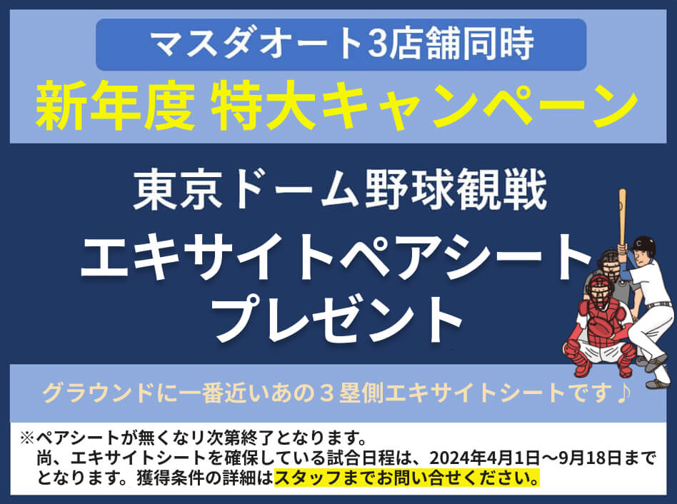 マスダオート３店舗同時 新年度 特大キャンペーン
		東京ドーム野球観戦　エキサイトペアシートプレゼント グラウンドに一番近いあの3塁側エキサイトシートです。
		※ペアシートが無くなリ次第終了となります。
		尚、エキサイトシートを確保している試合日程は2024年4月1日～9月18日までとなります。獲得条件の詳細はスタッフまでお問い合せください。