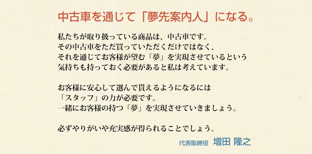 中古車を通じて「夢先案内人」になる。<br />
私たちが取り扱っている商品は、中古車です。
その中古車をただ買っていただくだけではなく、
それを通じてお客様が望む「夢」を実現させていると
いう気持ちももっておく必要があると私は考えています。

お客様に安心して選んで貰えるようになるには
「スタッフ」の力が必要です。
一緒にお客様の持つ「夢」を実現させていきましょう。

必ずやりがいや充実感が得られることでしょう。
	
代表取締役 増田 隆之