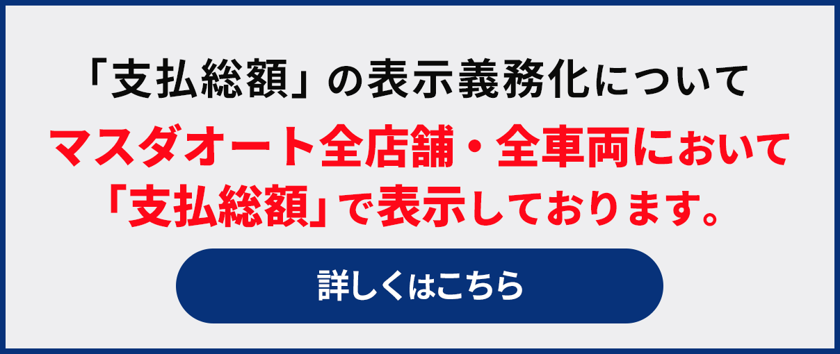 「支払総額」の表示義務化について
        マスダオート全店舗・全車両において「支払総額」で表示しております。
        詳しくはこちら